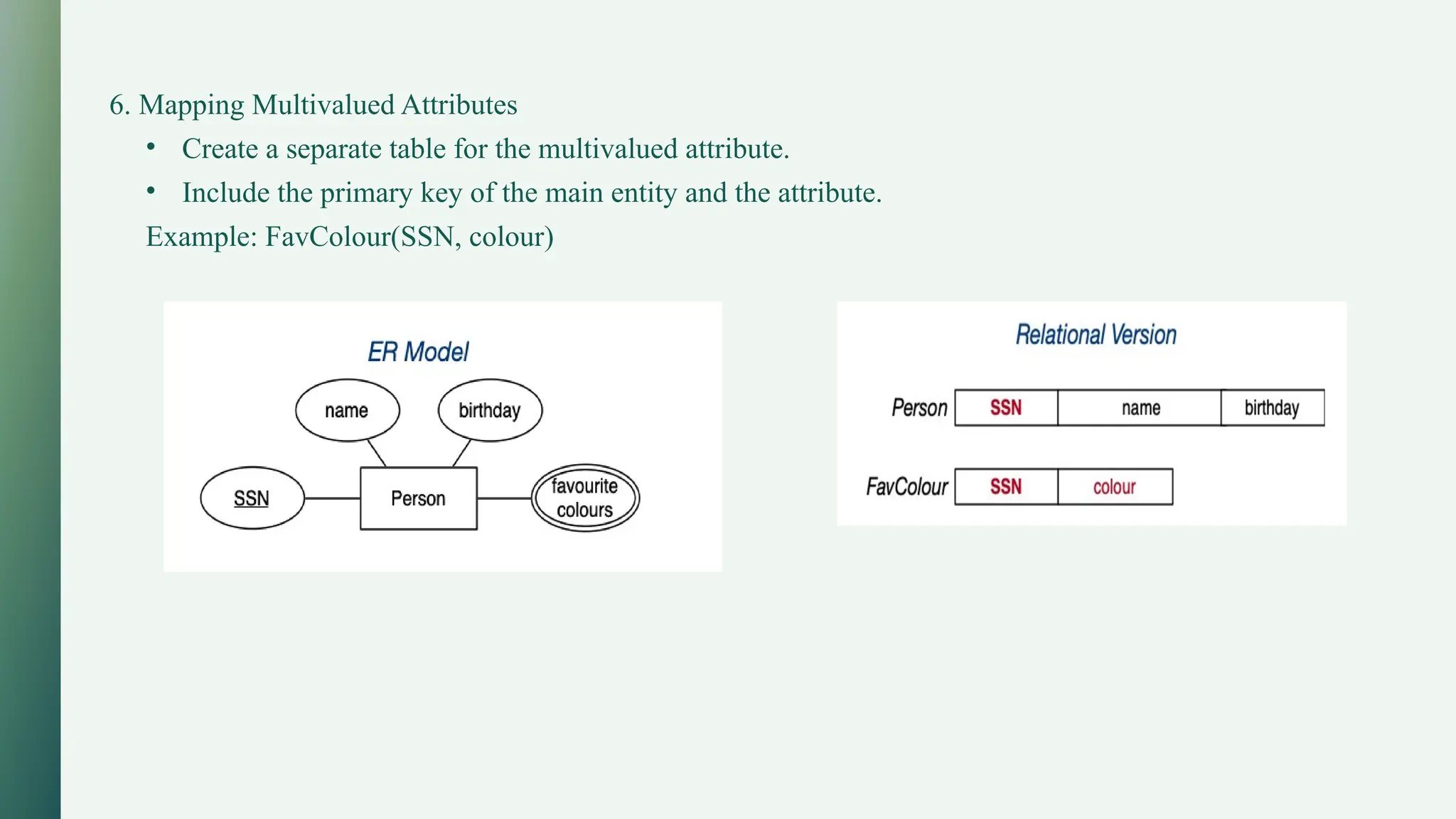 6. Mapping Multivalued Attributes
• Create a separate table for the multivalued attribute.
• Include the primary key of the main entity and the attribute.
Example: FavColour(SSN, colour)
 