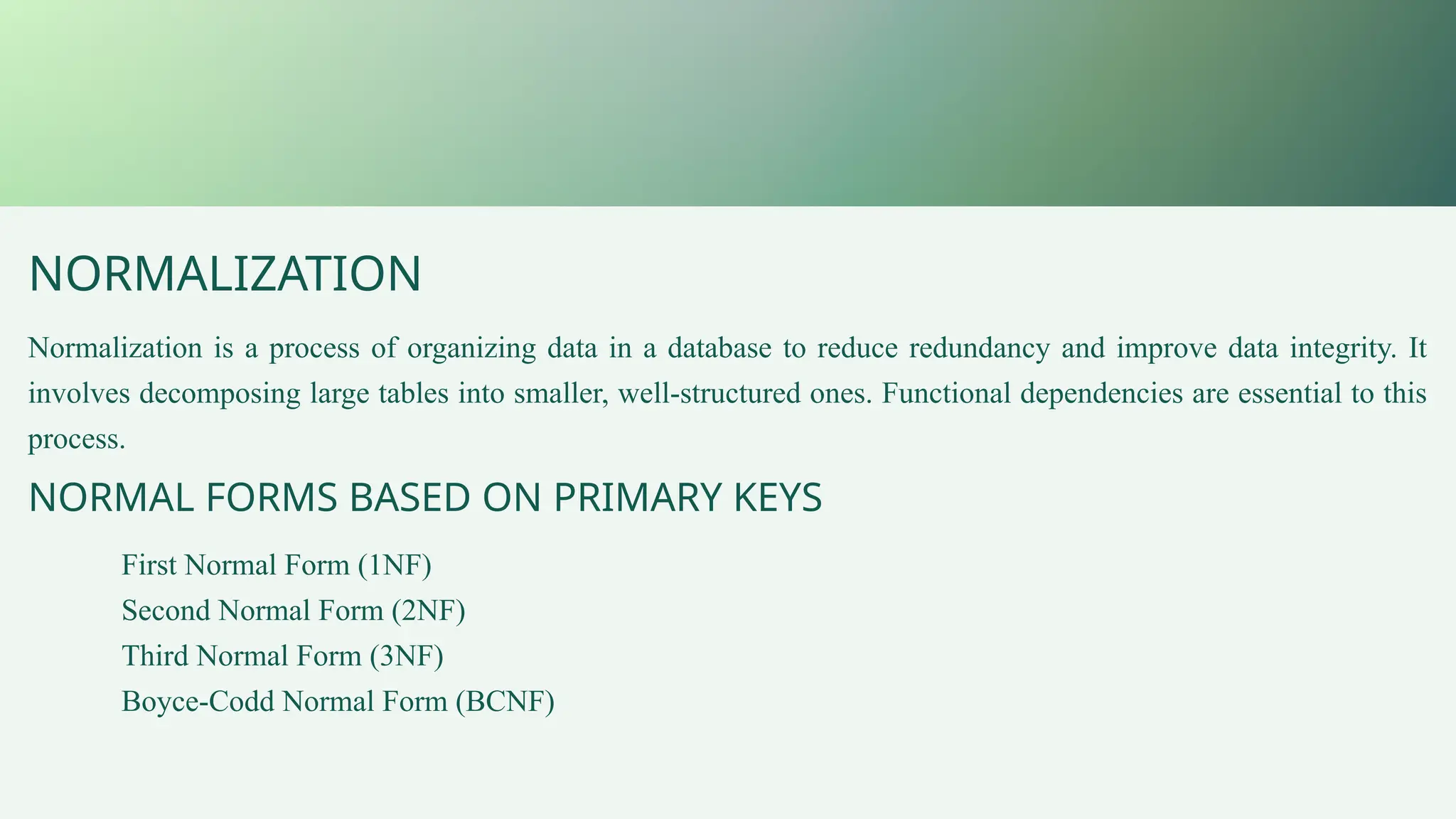 NORMALIZATION
Normalization is a process of organizing data in a database to reduce redundancy and improve data integrity. It
involves decomposing large tables into smaller, well-structured ones. Functional dependencies are essential to this
process.
NORMAL FORMS BASED ON PRIMARY KEYS
First Normal Form (1NF)
Second Normal Form (2NF)
Third Normal Form (3NF)
Boyce-Codd Normal Form (BCNF)
 