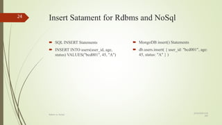 Insert Satament for Rdbms and NoSql
 SQL INSERT Statements
 INSERT INTO users(user_id, age,
status) VALUES("bcd001", 45, "A")
 MongoDB insert() Statements
 db.users.insert( { user_id: "bcd001", age:
45, status: "A" } )
8/19/2018 6:39
AM
Rdbms vs. NoSql
24
 