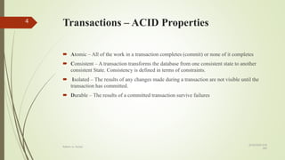 Transactions – ACID Properties
 Atomic – All of the work in a transaction completes (commit) or none of it completes
 Consistent – A transaction transforms the database from one consistent state to another
consistent State. Consistency is defined in terms of constraints.
 Isolated – The results of any changes made during a transaction are not visible until the
transaction has committed.
 Durable – The results of a committed transaction survive failures
8/19/2018 6:39
AM
Rdbms vs. NoSql
4
 