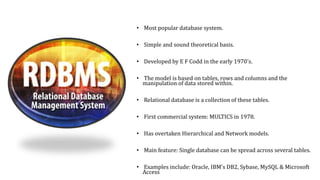• Most popular database system.
• Simple and sound theoretical basis.
• Developed by E F Codd in the early 1970's.
• The model is based on tables, rows and columns and the
manipulation of data stored within.
• Relational database is a collection of these tables.
• First commercial system: MULTICS in 1978.
• Has overtaken Hierarchical and Network models.
• Main feature: Single database can be spread across several tables.
• Examples include: Oracle, IBM's DB2, Sybase, MySQL & Microsoft
Access
 