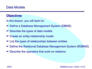 Data Models

Objectives
In this lesson, you will learn to:
 Define a Database Management System (DBMS)
 Describe the types of data models
 Create an entity-relationship model
 List the types of relationships between entities
 Define the Relational Database Management System (RDBMS)
 Describe the operators that work on relations




©NIIT                                       RDBMS/Lesson 1/Slide 1 of 35
 