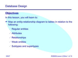 Database Design

Objectives
In this lesson, you will learn to:
 Map an entity-relationship diagram to tables in relation to the
  following:
     Regular entities
     Attributes
     Relationships
     Weak entities
     Subtypes and supertypes



©NIIT                                       RDBMS/Lesson 2/Slide 1 of 19
 