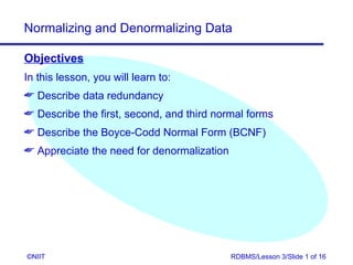 Normalizing and Denormalizing Data

Objectives
In this lesson, you will learn to:
 Describe data redundancy
 Describe the first, second, and third normal forms
 Describe the Boyce-Codd Normal Form (BCNF)
 Appreciate the need for denormalization




©NIIT                                       RDBMS/Lesson 3/Slide 1 of 16
 