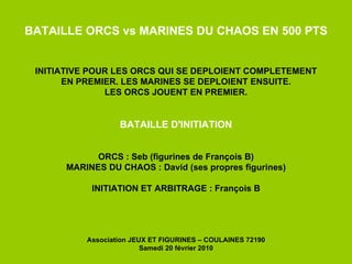 BATAILLE ORCS vs MARINES DU CHAOS EN 500 PTS INITIATIVE POUR LES ORCS QUI SE DEPLOIENT COMPLETEMENT EN PREMIER. LES MARINES SE DEPLOIENT ENSUITE. LES ORCS JOUENT EN PREMIER. BATAILLE D'INITIATION ORCS : Seb (figurines de François B) MARINES DU CHAOS : David (ses propres figurines) INITIATION ET ARBITRAGE : François B Association JEUX ET FIGURINES – COULAINES 72190 Samedi 20 février 2010 