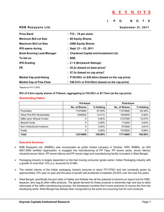 K E Y N O T E
                                                                                                                           
                                                                               I     P    O            N   O     T   E

RDB Rasayans Ltd.                                                                         Se pte mb er 21 , 20 11

Price Band                                 : `72 – 79 per share
Minimum Bid Lot Size                       : 80 Equity Shares
Maximum Bid Lot Size                       : 2480 Equity Shares
IPO opens during                           : Sept. 21 – 23, 2011
Book Running Lead Manager                  : Chartered Capital and Investment Ltd.
To list on                                 : BSE
IPO Grading                                : 2 / 5 (Brickwork Ratings)
PE                                         : 52.2x (based on base price)*
                                           : 57.3x (based on cap price)*
Market Cap post-listing                    : `139.95Cr or $30.42mn (based on the cap price)
Market Cap of Free Float                   : `48.51Cr or $10.55mn (based on the cap price)
*Based on FY11 EPS

IPO of 4.5mn equity shares of `10each, aggregating to `35.55Cr or $7.73mn (at the cap price).
Shareholding Pattern

                                                      Pre-Issue                               Post-Issue
                                              No. of Shares       % Holding          No. of Shares         % Holding
    Promoters                                      11574800           87.59%              11574800             65.34%
    Other Pre-IPO Shareholder                       1640000           12.41%               1640000              9.26%
    QIBs (excl. Mutual Funds)                              0           0.00%               2137500             12.07%
    Mutual Funds                                           0           0.00%                  112500            0.63%
    Non Institutional Investors                            0           0.00%                  675000            3.81%
    Public                                                 0           0.00%               1575000              8.89%
    Total                                          13214800         100.00%               17714800             100.00%


Executive Summary
RDB Rasayans Ltd. (RDBRL) was incorporated as public limited company in October 1995. RDBRL, an ISO
9001:2008 certified organization, is engaged into manufacturing of PP Tape, PP woven sacks, woven fabrics,
industrial woven fabric, PP woven fabrics and PP woven bags and manufacturing facility is located in West Bengal.

Packaging industry is largely dependent on the fast moving consumer goods sector. Indian Packaging industry with
a growth of more than 15% p.a. accounts for $14Bn.

The market volume of the Indian packaging industry amounts to about `77,570Cr and has constantly grown by
approximately 15% year on year and the pace of growth will accelerate to between 20-25% over the next five years.

West Bengal, specifically the port cities of Haldia and Kolkata has all the potential to become an export hub for FIBC,
tarpaulin, leno bag & other raffia products. The global demand for these products is extremely high and due to labor
intensively of the raffia manufacturing process, the developed countries find it more economic to source this from the
developing world. West Bengal has already been recognized by the world as a sourcing hub for such products.




Keynote Capitals Institutional Research                                                                          Page 1
 
 