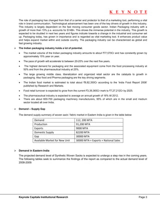 K E Y N O T E
                                                                                                                      
The role of packaging has changed from that of a carrier and protector to that of a marketing tool, performing a vital
role in brand communication. Technological advancement has been one of the key drivers of growth in this industry.
This industry is largely dependent on the fast moving consumer goods sector. Indian Packaging industry with a
growth of more than 15% p.a. accounts for $14Bn. This shows the immense potential in the industry. This growth is
expected to be doubled in next two years and figures indicate towards a change in the industrial and consumer set
up. Packaging today, has grown in importance and is regarded as vital marketing tool. It enhances product value
and helps expand market within and outside country. The packaging industry can be characterized as global and
fast growing industry.
The Indian packaging industry holds a lot of potential.
•   The market volume of the Indian packaging industry amounts to about `77,570Cr and has constantly grown by
    approximately 15% year on year.
•   The pace of growth will accelerate to between 20-25% over the next five years.
•    The highest demand for packaging and the associated equipment come from the food processing industry at
    50% and from the pharmaceutical industry at 25%.
•   The large growing middle class, liberalization and organized retail sector are the catalysts to growth in
    packaging. Also food and Pharma packaging are the key driving segments.
•   The Indian food market is estimated to total about `8,82,350Cr according to the ‘India Food Report 2008’
    published by Research and Markets.
•   Food retail turnover is expected to grow from the current `3,39,365Cr mark to `7,27,212Cr by 2025.
•   The pharmaceutical industry is expected to average an annual growth of 16% till 2012.
•   There are about 600-700 packaging machinery manufacturers, 95% of which are in the small and medium
    sector located all over India.

Demand – Supply Gap

The demand supply summary of woven sack / fabric market in Eastern India is given in the table below:

              Demand                                112, 200 MTA  
              Production                            91,200 MTA  
              Exports                               9000 MTA  
              Domestic Supply                       82200 MTA  
              Gap                                   30000 MTA  
              Available Market for New Unit         30000 MTA + Exports + National Sales 


Demand in Eastern India
The projected demand level of Synthetic Woven Sacks is expected to undergo a step rise in the coming years.
The following tables seek to summarize the findings of the report as compared to the actual demand level of
2008-2009:




Keynote Capitals Institutional Research                                                                       Page 3
 
 