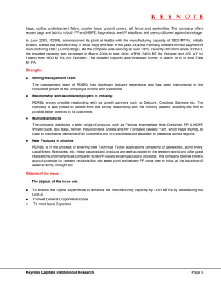 K E Y N O T E
                                                                                                                       
bags, roofing underlayment fabric, courier bags, ground covers, silt fence and geotextiles. The company offers
woven bags and fabrics in both PP and HDPE. Its products are UV stabilized and pre-conditioned against shrinkage.

In June 2003, RDBRL commissioned its plant at Haldia with the manufacturing capacity of 1800 MTPA. Initially
RDBRL started the manufacturing of small bags and later in the year 2004 the company entered into the segment of
manufacturing FIBC (Jumbo Bags). As the company was working at over 100% capacity utilization since 2006-07,
the installed capacity was increased in March 2009 to total 6050 MTPA (5400 MT for Extruder and 650 MT for
Liners) from 1800 MTPA (for Extruder). The installed capacity was increased further in March 2010 to total 7000
MTPA.

Strengths

•   Strong management Team
    The management team of RDBRL has significant industry experience and has been instrumental in the
    consistent growth of the company’s income and operations.
•   Relationship with established players in industry
    RDRBL enjoys credible relationship with its growth partners such as Debtors, Creditors, Bankers etc. The
    company is well poised to benefit from this strong relationship with the industry players, enabling the firm to
    provide better services to its customers.
•   Multiple products
    The company distributes a wide range of products such as Flexible Intermediate Bulk Container, PP & HDPE
    Woven Sack, Box Bags, Woven Polypropylene Sheets and PP Fibrillated Twisted Yarn, which helps RDRBL to
    cater to the diverse demands of its customers and to consolidate and establish its presence across regions.
•   New Products in pipeline
    RDRBL is in the process of entering new Technical Textile applications consisting of geotextiles, pond liners,
    canal liners, flexi-tanks, etc. these value-added products are well accepted in the western world and offer good
    realizations and margins as compared to its PP-based woven packaging products. The company believe there is
    a good potential for concept products like rain water pond and woven PP canal liner in India, at the backdrop of
    water scarcity, drought etc.

Objects of the Issue

    The objects of the issue are:

•   To finance the capital expenditure to enhance the manufacturing capacity by 7450 MTPA by establishing the
    Unit -II.
•   To meet General Corporate Purpose
•   To meet Issue Expenses




Keynote Capitals Institutional Research                                                                     Page 5
 
 