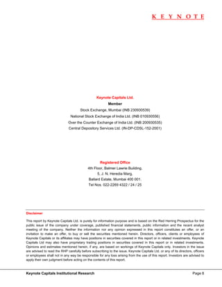 K E Y N O T E
                                                                                                                              




                                                 Keynote Capitals Ltd.
                                                          Member
                                      Stock Exchange, Mumbai (INB 230930539)
                               National Stock Exchange of India Ltd. (INB 010930556)
                             Over the Counter Exchange of India Ltd. (INB 200930535)
                              Central Depository Services Ltd. (IN-DP-CDSL-152-2001)




                                                    Registered Office
                                           4th Floor, Balmer Lawrie Building,
                                                  5, J. N. Heredia Marg,
                                            Ballard Estate, Mumbai 400 001.
                                            Tel Nos. 022-2269 4322 / 24 / 25




Disclaimer 

This report by Keynote Capitals Ltd. is purely for information purpose and is based on the Red Herring Prospectus for the
public issue of the company under coverage, published financial statements, public information and the recent analyst
meeting of the company. Neither the information nor any opinion expressed in this report constitutes an offer, or an
invitation to make an offer, to buy or sell the securities mentioned herein. Directors, officers, clients or employees of
Keynote Capitals or its affiliates may have positions in securities covered in this report or in related investments. Keynote
Capitals Ltd may also have proprietary trading positions in securities covered in this report or in related investments.
Opinions and estimates mentioned herein, if any, are based on workings of Keynote Capitals only. Investors in the issue
are advised to read the RHP carefully before subscribing to the issue. Keynote Capitals Ltd. or any of its directors, officers
or employees shall not in any way be responsible for any loss arising from the use of this report. Investors are advised to
apply their own judgment before acting on the contents of this report.



Keynote Capitals Institutional Research                                                                              Page 8
 
 