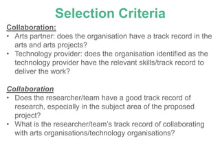 Selection Criteria
Collaboration:
• Arts partner: does the organisation have a track record in the
  arts and arts projects?
• Technology provider: does the organisation identified as the
  technology provider have the relevant skills/track record to
  deliver the work?

Collaboration
• Does the researcher/team have a good track record of
  research, especially in the subject area of the proposed
  project?
• What is the researcher/team’s track record of collaborating
  with arts organisations/technology organisations?
 