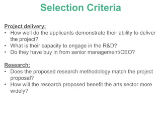 Selection Criteria
Project delivery:
• How well do the applicants demonstrate their ability to deliver
  the project?
• What is their capacity to engage in the R&D?
• Do they have buy in from senior management/CEO?

Research:
• Does the proposed research methodology match the project
  proposal?
• How will the research proposed benefit the arts sector more
  widely?
 