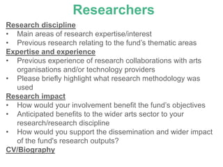 Researchers
Research discipline
• Main areas of research expertise/interest
• Previous research relating to the fund’s thematic areas
Expertise and experience
• Previous experience of research collaborations with arts
  organisations and/or technology providers
• Please briefly highlight what research methodology was
  used
Research impact
• How would your involvement benefit the fund’s objectives
• Anticipated benefits to the wider arts sector to your
  research/research discipline
• How would you support the dissemination and wider impact
  of the fund's research outputs?
CV/Biography
 
