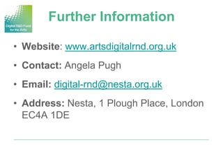 Further Information

• Website: www.artsdigitalrnd.org.uk
• Contact: Angela Pugh
• Email: digital-rnd@nesta.org.uk
• Address: Nesta, 1 Plough Place, London
  EC4A 1DE
 
