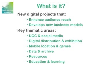 What is it?
New digital projects that:
    • Enhance audience reach
    • Develops new business models
Key thematic areas:
    • UGC & social media
    • Digital distribution & exhibition
    • Mobile location & games
    • Data & archive
    • Resources
    • Education & learning
 