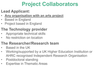 Project Collaborators
Lead Applicant:
• Any organisation with an arts project
• Based in England
• Project based in England
The Technology provider
•   Appropriate technical skills
•   No restriction on location
The Researcher/Research team
•   Based in the UK
•   Working/supported by a UK Higher Education Institution or
    AHRC recognised Independent Research Organisation
•   Postdoctoral standing
•   Expertise in Thematic Areas
 