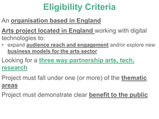 Eligibility Criteria
An organisation based in England
Arts project located in England working with digital
technologies to:
• expand audience reach and engagement and/or explore new
  business models for the arts sector
Looking for a three way partnership arts, tech,
research
Project must fall under one (or more) of the thematic
areas
Project must demonstrate clear benefit to the public
 