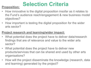 Proposition:
                Selection Criteria
• How innovative is the digital proposition insofar as it relates to
  the Fund’s audience reach/engagement & new business model
  objectives?
• How important is testing the digital proposition for the wider
  arts sector?
Project research and learning/wider impact:
• What potential does the project have to deliver data/research
  findings that are of relevance and value to the wider arts
  sector?
• What potential does the project have to deliver new
  products/services that can be shared and used by other arts
  organisations?
• How will the project disseminate the knowledge (research, data
  and learning) generated by the project?
 