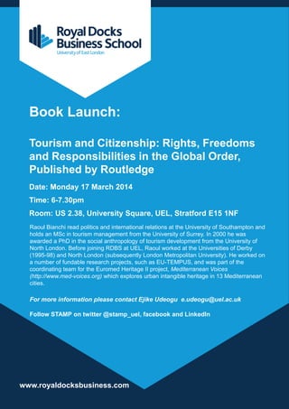 Book Launch:
Tourism and Citizenship: Rights, Freedoms
and Responsibilities in the Global Order,
Published by Routledge
Date: Monday 17 March 2014
Time: 6-7.30pm
Room: US 2.38, University Square, UEL, Stratford E15 1NF
Raoul Bianchi read politics and international relations at the University of Southampton and
holds an MSc in tourism management from the University of Surrey. In 2000 he was
awarded a PhD in the social anthropology of tourism development from the University of
North London. Before joining RDBS at UEL, Raoul worked at the Universities of Derby
(1995-98) and North London (subsequently London Metropolitan University). He worked on
a number of fundable research projects, such as EU-TEMPUS, and was part of the
coordinating team for the Euromed Heritage II project, Mediterranean Voices
(http://www.med-voices.org) which explores urban intangible heritage in 13 Mediterranean
cities.

For more information please contact Ejike Udeogu e.udeogu@uel.ac.uk
Follow STAMP on twitter @stamp_uel, facebook and LinkedIn

www.royaldocksbusiness.com

 