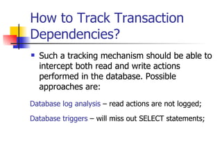 How to Track Transaction Dependencies? Such a tracking mechanism should be able to intercept both read and write actions performed in the database. Possible approaches are: Database triggers  – will miss out SELECT statements; Database log analysis  – read actions are not logged; 