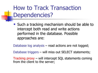 How to Track Transaction Dependencies? Such a tracking mechanism should be able to intercept both read and write actions performed in the database. Possible approaches are: Database triggers  – will miss out SELECT statements; Database log analysis  – read actions are not logged; Tracking proxy  – will intercept SQL statements coming from the client to the server; 