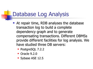 Database Log Analysis At repair time, RDB analyses the database transaction log to build a complete dependency graph and to generate compensating transactions. Different DBMSs provide different facilities for log analysis. We have studied three DB servers: PostgreSQL 7.2.2 Oracle 9.2.0 Sybase ASE 12.5 