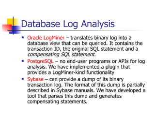 Database Log Analysis Oracle LogMiner  – translates binary log into a database view that can be queried. It contains the transaction ID, the original SQL statement and a  compensating SQL statement . PostgreSQL  – no end-user programs or APIs for log analysis. We have implemented a plugin that provides a LogMiner-kind functionality Sybase  – can provide a dump of its binary transaction log. The format of this dump is partially described in Sybase manuals. We have developed a tool that parses this dump and generates compensating statements. 