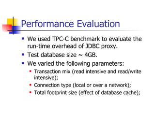 Performance Evaluation We used TPC-C benchmark to evaluate the run-time overhead of JDBC proxy. Test database size ~ 4GB. We varied the following parameters: Transaction mix (read intensive and read/write intensive); Connection type (local or over a network); Total footprint size (effect of database cache); 
