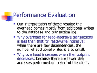 Performance Evaluation Our interpretation of these results: the overhead comes mostly from additional writes to the database and transaction log. Why overhead for read-intensive transactions is less than that for read/write intensive:  when there are few dependencies, the number of additional writes is also small.  Why overhead increases when the footprint decreases:  because there are fewer disk accesses performed on behalf of the client. 