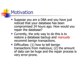 Motivation Suppose you are a DBA and you have just noticed that your database has been compromised 24 hours ago. How would you repair the database? Currently, the only way to do this is to restore a database backup and  manually   recommit benign transactions. Difficulties: (1) how to tell benign transactions from malicious; (2) the amount of data can be huge and the repair process is very error-prone. 