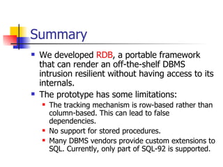 Summary We developed  RDB , a portable framework that can render an off-the-shelf DBMS intrusion resilient without having access to its internals. The prototype has some limitations: The tracking mechanism is row-based rather than column-based. This can lead to false dependencies. No support for stored procedures. Many DBMS vendors provide custom extensions to SQL. Currently, only part of SQL-92 is supported. 