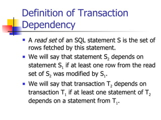 Definition of Transaction Dependency A  read set  of an SQL statement S is the set of rows fetched by this statement. We will say that statement S 2  depends on statement S 1  if at least one row from the read set of S 2  was modified by S 1 . We will say that transaction T 2  depends on transaction T 1  if at least one statement of T 2  depends on a statement from T 1 . 