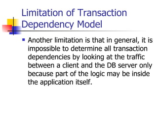 Limitation of Transaction Dependency Model Another limitation is that in general, it is impossible to determine all transaction dependencies by looking at the traffic between a client and the DB server only because part of the logic may be inside the application itself. 