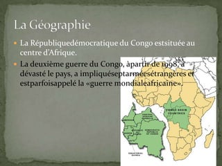 La Républiquedémocratique du Congo estsituée au centre d’Afrique.La deuxième guerre du Congo, àpartir de 1998, a dévasté le pays, a impliquéseptarméesétrangères et estparfoisappelé la «guerre mondialeafricaine».La Géographie
