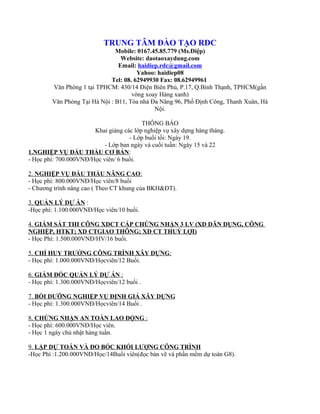 TRUNG TÂM ĐÀO TẠO RDC
                               Mobile: 0167.45.85.779 (Ms.Điệp)
                                 Website: daotaoxaydung.com
                                Email: haidiep.rdc@gmail.com
                                       Yahoo: haidiep08
                             Tel: 08. 62949930 Fax: 08.62949961
        Văn Phòng 1 tại TPHCM: 430/14 Điện Biên Phủ, P.17, Q.Bình Thạnh, TPHCM(gần
                                     vòng xoay Hàng xanh)
        Văn Phòng Tại Hà Nội : B11, Tòa nhà Đa Năng 96, Phố Định Công, Thanh Xuân, Hà
                                             Nội.

                                         THÔNG BÁO
                       Khai giảng các lớp nghiệp vụ xây dựng hàng tháng.
                                    - Lớp buổi tối: Ngày 19.
                           - Lớp ban ngày và cuối tuần: Ngày 15 và 22
1.NGHIỆP VỤ ĐẤU THẦU CƠ BẢN:
- Học phí: 700.000VNĐ/Học viên/ 6 buổi.

2. NGHIỆP VỤ ĐẤU THẦU NÂNG CAO:
- Học phí: 800.000VNĐ/Học viên/8 buổi
- Chương trình nâng cao ( Theo CT khung của BKH&ĐT).

3. QUẢN LÝ DỰ ÁN :
-Học phí: 1.100.000VNĐ/Học viên/10 buổi.

4. GIÁM SÁT THI CÔNG XDCT CẤP CHỨNG NHẬN 3 LV (XD DÂN DỤNG, CÔNG
NGHIỆP, HTKT; XD CTGIAO THÔNG; XD CT THUỶ LỢI)
- Học Phí: 1.500.000VNĐ/HV/16 buổi.

5. CHỈ HUY TRƯỞNG CÔNG TRÌNH XÂY DỰNG:
- Học phí: 1.000.000VNĐ/Họcviên/12 Buổi.

6. GIÁM ĐỐC QUẢN LÝ DỰ ÁN :
- Học phí: 1.300.000VNĐ/Họcviên/12 buổi .

7. BỒI DƯỠNG NGHIỆP VỤ ĐỊNH GIÁ XÂY DỰNG
- Học phí: 1.300.000VNĐ/Họcviên/14 Buổi .

8. CHỨNG NHẬN AN TOÀN LAO ĐỘNG :
- Học phí: 600.000VNĐ/Học viên.
- Học 1 ngày chủ nhật hàng tuần.

9. LẬP DỰ TOÁN VÀ ĐO BÓC KHỐI LƯỢNG CÔNG TRÌNH
-Học Phí :1.200.000VNĐ/Học/14Buổi viên(đọc bản vẽ và phần mềm dự toán G8).
 
