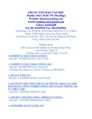 TRUNG TÂM ĐÀO TẠO RDC
                 Mobile: 0167.45.85.779 (Ms.Điệp)
                   Website: daotaoxaydung.com
                  Email: haidiep.rdc@gmail.com
                          Yahoo: haidiep08
                Tel: 08. 62949930 Fax: 08.62949961
       Văn Phòng 1 tại TPHCM: 430/14 Điện Biên Phủ, P.17, Q.Bình
               Thạnh, TPHCM(gần vòng xoay Hàng xanh)
       Văn Phòng Tại Hà Nội : B11, Tòa nhà Đa Năng 96, Phố Định
                       Công, Thanh Xuân, Hà Nội.

                               THÔNG BÁO
             Khai giảng các lớp nghiệp vụ xây dựng hàng tháng.
                          - Lớp buổi tối: Ngày 19.
                 - Lớp ban ngày và cuối tuần: Ngày 15 và 22
1.NGHIỆP VỤ ĐẤU THẦU CƠ BẢN:
- Học phí: 700.000VNĐ/Học viên/ 6 buổi.

2. NGHIỆP VỤ ĐẤU THẦU NÂNG CAO:
- Học phí: 800.000VNĐ/Học viên/8 buổi
- Chương trình nâng cao ( Theo CT khung của BKH&ĐT).

3. QUẢN LÝ DỰ ÁN :
-Học phí: 1.100.000VNĐ/Học viên/10 buổi.

4. GIÁM SÁT THI CÔNG XDCT CẤP CHỨNG NHẬN 3 LV (XD
DÂN DỤNG, CÔNG NGHIỆP, HTKT; XD CTGIAO THÔNG; XD
CT THUỶ LỢI)
- Học Phí: 1.500.000VNĐ/HV/16 buổi.

5. CHỈ HUY TRƯỞNG CÔNG TRÌNH XÂY DỰNG:
- Học phí: 1.000.000VNĐ/Họcviên/12 Buổi.

6. GIÁM ĐỐC QUẢN LÝ DỰ ÁN :
 