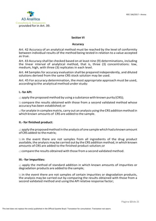 Página 13 de 21
RDC 166/2017 – Anvisa
This text does not replace the one(s) published in the Official Gazette Brazil. Translation for consultation. Translation not sworn.
provided for in Art. 39.
Section VI
Accuracy
Art. 42 Accuracy of an analytical method must be reached by the level of conformity
between individual results of the method being tested in relation to a value accepted
as true.
Art. 43 Accuracy shall be checked based on at least nine (9) determinations, including
the linear interval of analytical method, that is, three (3) concentrations: low,
medium, high, with three (3) replicates in each level.
Art. 44 Samples for accuracy evaluation shall be prepared independently, and diluted
solutions derived from the same CRS stock solution may be used.
Art. 45 For accuracy determination, the most appropriate approach must be used,
according to the analytical method under study:
I.- for API:
a) apply the proposed method by using a substance with known purity (CRS);
b) compare the results obtained with those from a second validated method whose
accuracy has been established; or
c)for analyte in complex matrix, carry out an analysis using the CRS addition method in
whichknown amounts of CRS are added to the sample.
II.- for finished product:
a) applytheproposedmethodin theanalysisofonesamplewhichhada knownamount
of CRS added to thematrix;
b) in the event there are not samples from all ingredients of the drug product
available, the analysis may be carried out by the CRS addition method, in which known
amounts of CRS are added to the finished product solution;or
c) compare the results obtained with those from a second validated method.
III.- for impurities:
a) apply the method of standard addition in which known amounts of impurities or
degradation products are added to the sample;
b) in the event there are not samples of certain impurities or degradation products,
the analysis may be carried out by comparing the results obtained with those from a
second validated method and using the API relative response factor;
 
