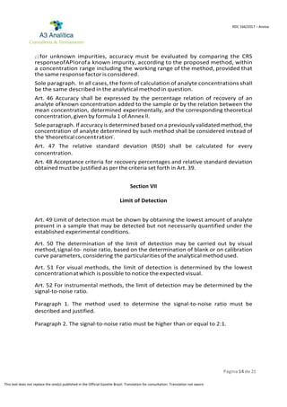 Página 14 de 21
RDC 166/2017 – Anvisa
This text does not replace the one(s) published in the Official Gazette Brazil. Translation for consultation. Translation not sworn.
c) for unknown impurities, accuracy must be evaluated by comparing the CRS
responseofAPIorofa known impurity, according to the proposed method, within
a concentration range including the working range of the method, provided that
the same response factoris considered.
Sole paragraph. In all cases, the form of calculation of analyte concentrations shall
be the same described in the analytical method in question.
Art. 46 Accuracy shall be expressed by the percentage relation of recovery of an
analyte ofknown concentration added to the sample or by the relation between the
mean concentration, determined experimentally, and the corresponding theoretical
concentration, given by formula 1 of Annex II.
Sole paragraph. If accuracy is determined based ona previously validated method, the
concentration of analyte determined by such method shall be considered instead of
the “theoretical concentration”.
Art. 47 The relative standard deviation (RSD) shall be calculated for every
concentration.
Art. 48 Acceptance criteria for recovery percentages and relative standard deviation
obtainedmustbe justified as per the criteria set forth in Art. 39.
Section VII
Limit of Detection
Art. 49 Limit of detection must be shown by obtaining the lowest amount of analyte
present in a sample that may be detected but not necessarily quantified under the
established experimental conditions.
Art. 50 The determination of the limit of detection may be carried out by visual
method,signal-to- noise ratio, based on the determination of blank or on calibration
curve parameters, considering the particularities of the analytical method used.
Art. 51 For visual methods, the limit of detection is determined by the lowest
concentrationatwhich is possible to notice the expected visual.
Art. 52 For instrumental methods, the limit of detection may be determined by the
signal-to-noise ratio.
Paragraph 1. The method used to determine the signal-to-noise ratio must be
described and justified.
Paragraph 2. The signal-to-noise ratio must be higher than or equal to 2:1.
 