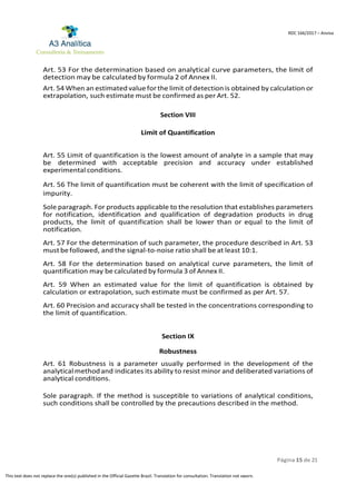 Página 15 de 21
RDC 166/2017 – Anvisa
This text does not replace the one(s) published in the Official Gazette Brazil. Translation for consultation. Translation not sworn.
Art. 53 For the determination based on analytical curve parameters, the limit of
detection may be calculated by formula 2 of Annex II.
Art. 54 When an estimated value for the limit of detection is obtained by calculation or
extrapolation, such estimate must be confirmed as per Art. 52.
Section VIII
Limit of Quantification
Art. 55 Limit of quantification is the lowest amount of analyte in a sample that may
be determined with acceptable precision and accuracy under established
experimental conditions.
Art. 56 The limit of quantification must be coherent with the limit of specification of
impurity.
Sole paragraph. For products applicable to the resolution that establishes parameters
for notification, identification and qualification of degradation products in drug
products, the limit of quantification shall be lower than or equal to the limit of
notification.
Art. 57 For the determination of such parameter, the procedure described in Art. 53
must befollowed, and the signal-to-noise ratio shall be at least 10:1.
Art. 58 For the determination based on analytical curve parameters, the limit of
quantification may be calculated by formula 3 of Annex II.
Art. 59 When an estimated value for the limit of quantification is obtained by
calculation or extrapolation, such estimate must be confirmed as per Art. 57.
Art. 60 Precision and accuracy shall be tested in the concentrations corresponding to
the limit of quantification.
Section IX
Robustness
Art. 61 Robustness is a parameter usually performed in the development of the
analytical methodand indicates its ability to resist minor and deliberated variations of
analytical conditions.
Sole paragraph. If the method is susceptible to variations of analytical conditions,
such conditions shall be controlled by the precautions described in the method.
 