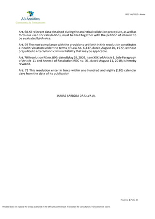 Página 17 de 21
RDC 166/2017 – Anvisa
This text does not replace the one(s) published in the Official Gazette Brazil. Translation for consultation. Translation not sworn.
Art. 68 All relevant data obtained during the analytical validation procedure, as well as
formulas used for calculations, must be filed together with the petition of interest to
be evaluated by Anvisa.
Art. 69 The non-compliance with the provisions set forth in this resolution constitutes
a health violation under the terms of Law no. 6.437, dated August 20, 1977, without
prejudice to any civil and criminal liability that may be applicable.
Art.70ResolutionREno.899,datedMay29,2003,itemXXXIofArticle1,SoleParagraph
of Article 11 and Annex I of Resolution RDC no. 31, dated August 11, 2010; is hereby
revoked.
Art. 71 This resolution enter in force within one hundred and eighty (180) calendar
days from the date of its publication
JARBAS BARBOSA DA SILVA JR.
 