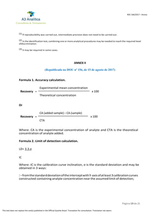 Página 19 de 21
RDC 166/2017 – Anvisa
This text does not replace the one(s) published in the Official Gazette Brazil. Translation for consultation. Translation not sworn.
(1) If reproducibility was carried out, intermediate precision does not need to be carried out.
(2) In the identification test, combining one or more analytical procedures may be needed to reach the required level
ofdiscrimination.
(3) It may be required in some cases.
ANNEX II
(Republicado no DOU nº 156, de 15 de agosto de 2017)
Formula 1. Accuracy calculation.
Experimental mean concentration
Recovery = x 100
Theoretical concentration
Or
CA (added sample) – CA (sample)
Recovery = x 100
CTA
Where: CA is the experimental concentration of analyte and CTA is the theoretical
concentration of analyte added.
Formula 2. Limit of detection calculation.
LD= 3.3.σ
IC
Where: IC is the calibration curve inclination, σ is the standard deviation and may be
obtained in 3 ways:
I –fromthestandarddeviationoftheinterceptwithY-axisofatleast3calibrationcurves
constructed containing analyte concentration near the assumed limit of detection;
 