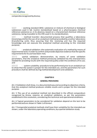 Página 4 de 18
RDC 166/2017 – Anvisa
This text does not replace the one(s) published in the Official Gazette Brazil. Translation for consultation. Translation not sworn.
compendia recognizedby Anvisa;
XXIV - working standard (WS): substance or mixture of chemical or biological
substances used in lab routine standardized based on a pharmacopeia chemical
reference substance or, in its absence, based on a characterized chemical reference
substance, being traceable to the CRS used in its standardization;
XXV - method transfer: documented process that qualifies a laboratory
(receivingunit)forthe use of an analytical method provided by another laboratory
(transferring unit), thus assuring that the receiving unit has the required
knowledge and can execute the analytical method according to the intended
purpose;
XXVI - analytical validation: the systematic evaluation of a method by means of
experimental tests in order to confirm and provide objective evidence that the specific
requirements forits use have been met;
XXVII -partial validation: demonstration, by means of some validation
parameters, that the analytical method previously validated has the characteristics
needed for providing results with the required quality under the conditions of its use;
and
XXVIII - system suitability: procedure to be performed prior to an analytical run
to show that the system is proper for the intended use, and the parameters for such
procedure shall be defined during method development and validation.
CHAPTER II
GENERAL PROVISIONS
Art. 4 Validation shall show, in a documented way and according to objective criteria,
that the analytical method produces reliable results and is proper for the intended
purpose.
Art. 5 The use of an analytical method not described in the official compendium
recognized by Anvisa requires an analytical validation, as per the parameters
established in this resolution, considering the technical and operationalconditions.
Art. 6 Typical parameters to be considered for validation depend on the test to be
performed and are shown in Table 1 of Annex I.
Art. 7 Compendial analytical methods shall have their suitability for the intended use
shown, under the laboratory operating conditions, by a partial validation study.
 