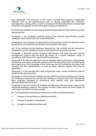 Página 5 de 18
RDC 166/2017 – Anvisa
This text does not replace the one(s) published in the Official Gazette Brazil. Translation for consultation. Translation not sworn.
Sole paragraph. The provision in the caput excludes basic general compendial
methods such as pH measurement, loss on drying, sulphated ash, moisture,
disintegration, among others, as well as analytical methods described in compendial
individual monographs of non-active pharmaceutical ingredients.
Art.8Partialvalidationmustevaluate at leasttheparametersof precision,accuracy
andselectivity.
Paragraph 1. For analytical methods destined for impurity quantification, partial
validation must include the limit of quantification.
Paragraph 2. For limit test, the parameters of selectivity and limit of detection shall
be assessed instead of the parameters mentioned in the caput.
Art. 9 For method transfer between laboratories, the method will be deemed as
validated if a partial validation study is conducted in the receiving unit area.
Paragraph 1. Method transfer between laboratories that have the same quality
management system may be done by means of a partial validation study in
accordance with Article 8 or reproducibility evaluation.
Paragraph 2. A different approach may be accepted upon justification and provision
of protocol and report of transfer, based on the risk assessment and considering the
prior experience, the knowledge of the receiving unit, the complexity of product and
method and the specifications, as well as other relevant aspects that may be
applicable.
Paragraph 3. If the transfer also used comparative tests, results similarities shall be
evidenced by statistical tool.
Paragraph 4. Documents of method transfer shall be provided including the copy of
the validation report of the transferred method as evidence that such method has
been originally validated in compliance with specific rules and regulations
approved/attested by Anvisa.
Paragraph 5. For the transfer of methods already approved by Anvisa, a copy of the
approved validation report or the petition number under which the final version of
such report was filed must be provided.
Art.10.Revalidationofanalyticalmethodcanconsiderthefollowing cases:
I - changes in the synthesis or obtainment of API;
II - changes in product composition;
III - changes in analytical method; and
 