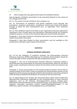 Página 6 de 18
RDC 166/2017 – Anvisa
This text does not replace the one(s) published in the Official Gazette Brazil. Translation for consultation. Translation not sworn.
IV- other changes that may significantly impact the validated method.
Sole paragraph. Validation parameters to be evaluated depend on the nature of
the changes performed.
Art. 11. The system must be verified at each analytical run.
Art. 12. Documents of validation and partial validation must describe the
procedures, analytical parameters, acceptance criteria and results with details
enough to allow for their reproduction and, as applicable, their statistical
evaluation
Art. 13. The validation report to be filed, as per registration and post-registration
resolutions, must include data and calculations obtained during the analytical
validation process, as well as the statistical approach used for data evaluation.
Paragraph 1. Raw data related to selectivity parameter must be included in the
report mentionedin the caput.
Paragraph 2. Raw data related to other parameters must be available at the
companyforevaluation upon request from Anvisa.
CHAPTER III
CHEMICAL REFERENCE SUBSTANCES
Art. 14 For the validation of analytical methods, the Pharmacopeia Chemical
Reference Substance (PCRS) officialized by the Brazilian Pharmacopeia should be
used preferably or other compendia officially recognized by Anvisa.
Paragraph 1. The use of Characterized Chemical Reference Substance (CCRS) is
permitted upon the presentation of conclusive characterization report for the batch
under study, including the technical reasons for the choice of test and relevant raw
data.
Paragraph 2. Anvisa and members of the Sanitary National System will be able to
request samples of the CCRS in order to evaluate the characterization process in the
hypotheses of the previous paragraphandwhenafiscalanalysisisrequired,asampleof
CCRSshouldbeprovidedforthepurposes of carrying out the necessary tests.
Art. 15. Depending on the analyte, the characterization report shall include data
obtained from techniques applicable to the characterization of each chemical
substance, such as, for instance, thermogravimetric analysis, melting point,
differential scanning calorimetry, infra-red spectroscopy, mass spectrometry, nuclear
magnetic resonance, elemental analysis (carbon/hydrogen/nitrogen), X- ray
diffraction, optical rotation, chromatographic test, among others.
 