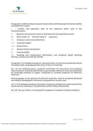 Página 7 de 18
RDC 166/2017 – Anvisa
This text does not replace the one(s) published in the Official Gazette Brazil. Translation for consultation. Translation not sworn.
Paragraph1.Additionallytocharacterizationdata,thefollowinginformationshallbe
includedinthe report:
I - number and expiration date of the substance batch used in the
characterization;
II - Brazilian non-exclusive name or international non-proprietary name;
III - CAS number; IV - chemical name; V- synonyms;
VI - molecular and structuralformula;
VII - molecular weight;
VIII - physical form;
IX - physical-chemical properties;
X - impurity profile;
XI - handling and maintenance information, and analytical report attesting
identity, contentand shelf-life ofCCRS.
Paragraph 2. For biological products, characterization of reference standard/material
should be made using appropriate state-of-the-art methods.
Art. 16. For medicinal gases, analytical verification of instruments and analytical
determinations should be performed using traceable reference materials distributed
by metrology institutes or organs recognized as certified producers of reference
materials.
Sole paragraph. In the absence of reference materials, internal standards produced
according to bibliographic references and guidelines may be used.
Art. 17. For biological products, the words material or standard are used instead of the
word chemical substance in the definitions of CRS, PCRS, CCRS and WS.
Art. 18. The use of WS is not allowed for purposes of analytical method validation.
 