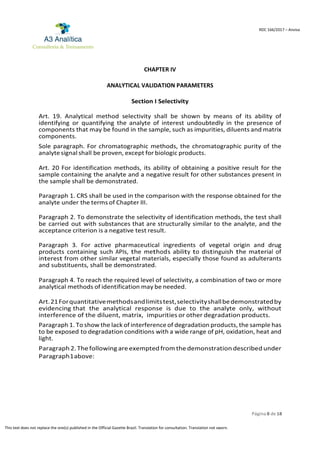 Página 8 de 18
RDC 166/2017 – Anvisa
This text does not replace the one(s) published in the Official Gazette Brazil. Translation for consultation. Translation not sworn.
CHAPTER IV
ANALYTICAL VALIDATION PARAMETERS
Section I Selectivity
Art. 19. Analytical method selectivity shall be shown by means of its ability of
identifying or quantifying the analyte of interest undoubtedly in the presence of
components that may be found in the sample, such as impurities, diluents and matrix
components.
Sole paragraph. For chromatographic methods, the chromatographic purity of the
analyte signal shall be proven, except for biologic products.
Art. 20 For identification methods, its ability of obtaining a positive result for the
sample containing the analyte and a negative result for other substances present in
the sample shall be demonstrated.
Paragraph 1. CRS shall be used in the comparison with the response obtained for the
analyte under the terms of Chapter III.
Paragraph 2. To demonstrate the selectivity of identification methods, the test shall
be carried out with substances that are structurally similar to the analyte, and the
acceptance criterion is a negative test result.
Paragraph 3. For active pharmaceutical ingredients of vegetal origin and drug
products containing such APIs, the method’s ability to distinguish the material of
interest from other similar vegetal materials, especially those found as adulterants
and substituents, shall be demonstrated.
Paragraph 4. To reach the required level of selectivity, a combination of two or more
analytical methods of identification may be needed.
Art.21Forquantitativemethodsandlimitstest,selectivityshallbedemonstratedby
evidencing that the analytical response is due to the analyte only, without
interference of the diluent, matrix, impurities or other degradation products.
Paragraph 1. To show the lack of interference of degradation products, the sample has
to be exposed to degradation conditions with a wide range of pH, oxidation, heat and
light.
Paragraph 2.The following are exempted from the demonstration described under
Paragraph1above:
 