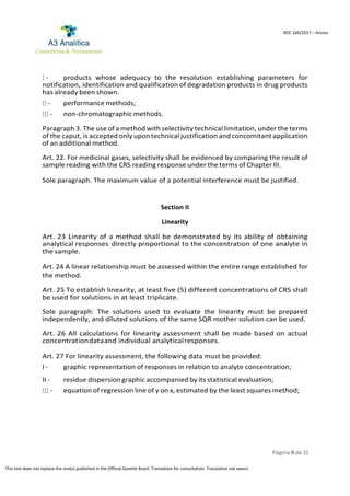 Página 9 de 21
RDC 166/2017 – Anvisa
This text does not replace the one(s) published in the Official Gazette Brazil. Translation for consultation. Translation not sworn.
I - products whose adequacy to the resolution establishing parameters for
notification, identification and qualification of degradation products in drug products
has already been shown.
II - performance methods;
III - non-chromatographic methods.
Paragraph 3. The use of a method with selectivity technical limitation, under the terms
of the caput, is accepted only upontechnical justification and concomitant application
of an additional method.
Art. 22. For medicinal gases, selectivity shall be evidenced by comparing the result of
sample reading with the CRS reading response under the terms of Chapter III.
Sole paragraph. The maximum value of a potential interference must be justified.
Section II
Linearity
Art. 23 Linearity of a method shall be demonstrated by its ability of obtaining
analytical responses directly proportional to the concentration of one analyte in
the sample.
Art. 24 A linear relationship must be assessed within the entire range established for
the method.
Art. 25 To establish linearity, at least five (5) different concentrations of CRS shall
be used for solutions in at least triplicate.
Sole paragraph: The solutions used to evaluate the linearity must be prepared
independently, and diluted solutions of the same SQR mother solution can be used.
Art. 26 All calculations for linearity assessment shall be made based on actual
concentrationdataand individual analyticalresponses.
Art. 27 For linearity assessment, the following data must be provided:
I - graphic representation of responses in relation to analyte concentration;
II - residue dispersion graphic accompanied by its statistical evaluation;
III - equation of regression line of y on x, estimated by the least squares method;
 
