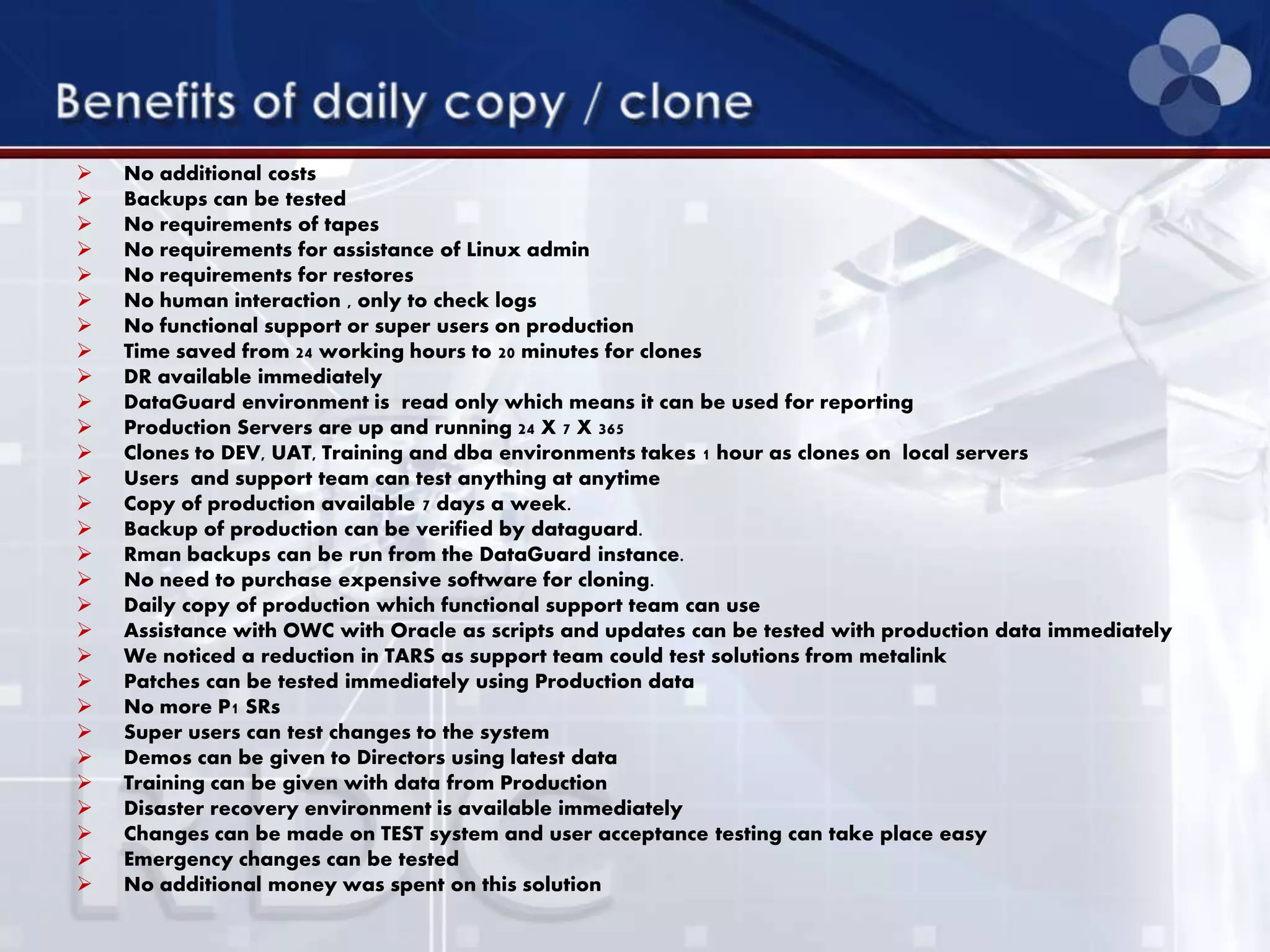  No additional costs
 Backups can be tested
 No requirements of tapes
 No requirements for assistance of Linux admin
 No requirements for restores
 No human interaction , only to check logs
 No functional support or super users on production
 Time saved from 24 working hours to 20 minutes for clones
 DR available immediately
 DataGuard environment is read only which means it can be used for reporting
 Production Servers are up and running 24 X 7 X 365
 Clones to DEV, UAT, Training and dba environments takes 1 hour as clones on local servers
 Users and support team can test anything at anytime
 Copy of production available 7 days a week.
 Backup of production can be verified by dataguard.
 Rman backups can be run from the DataGuard instance.
 No need to purchase expensive software for cloning.
 Daily copy of production which functional support team can use
 Assistance with OWC with Oracle as scripts and updates can be tested with production data immediately
 We noticed a reduction in TARS as support team could test solutions from metalink
 Patches can be tested immediately using Production data
 No more P1 SRs
 Super users can test changes to the system
 Demos can be given to Directors using latest data
 Training can be given with data from Production
 Disaster recovery environment is available immediately
 Changes can be made on TEST system and user acceptance testing can take place easy
 Emergency changes can be tested
 No additional money was spent on this solution
 