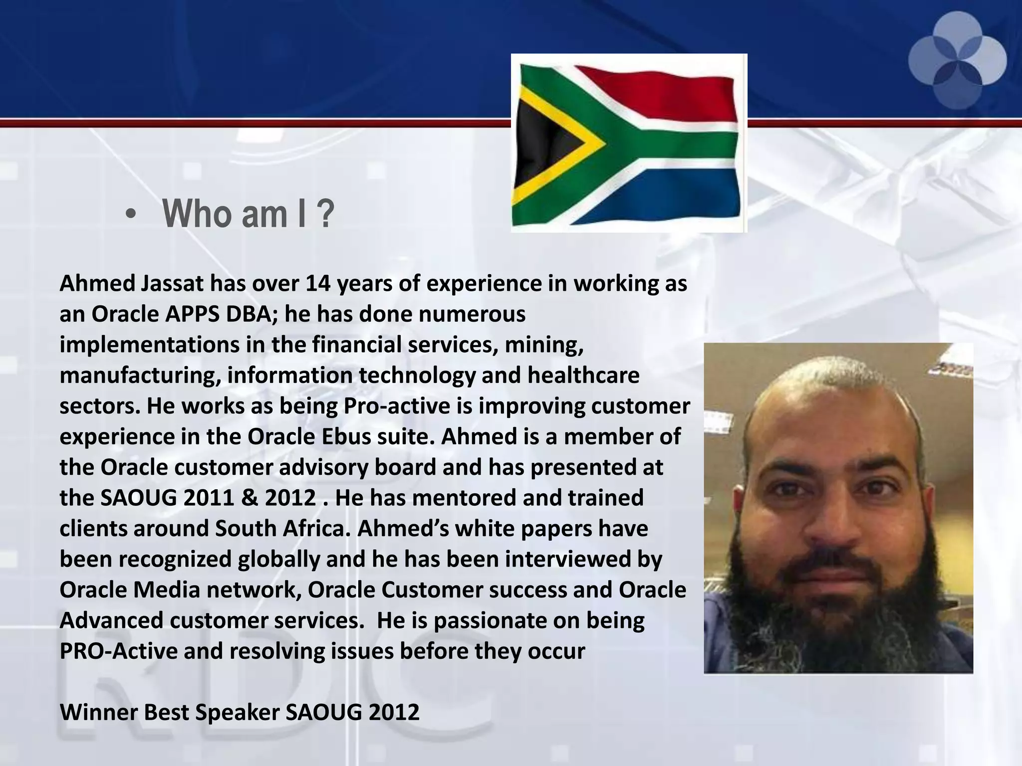 • Who am I ?
Ahmed Jassat has over 14 years of experience in working as
an Oracle APPS DBA; he has done numerous
implementations in the financial services, mining,
manufacturing, information technology and healthcare
sectors. He works as being Pro-active is improving customer
experience in the Oracle Ebus suite. Ahmed is a member of
the Oracle customer advisory board and has presented at
the SAOUG 2011 & 2012 . He has mentored and trained
clients around South Africa. Ahmed’s white papers have
been recognized globally and he has been interviewed by
Oracle Media network, Oracle Customer success and Oracle
Advanced customer services. He is passionate on being
PRO-Active and resolving issues before they occur
Winner Best Speaker SAOUG 2012
 