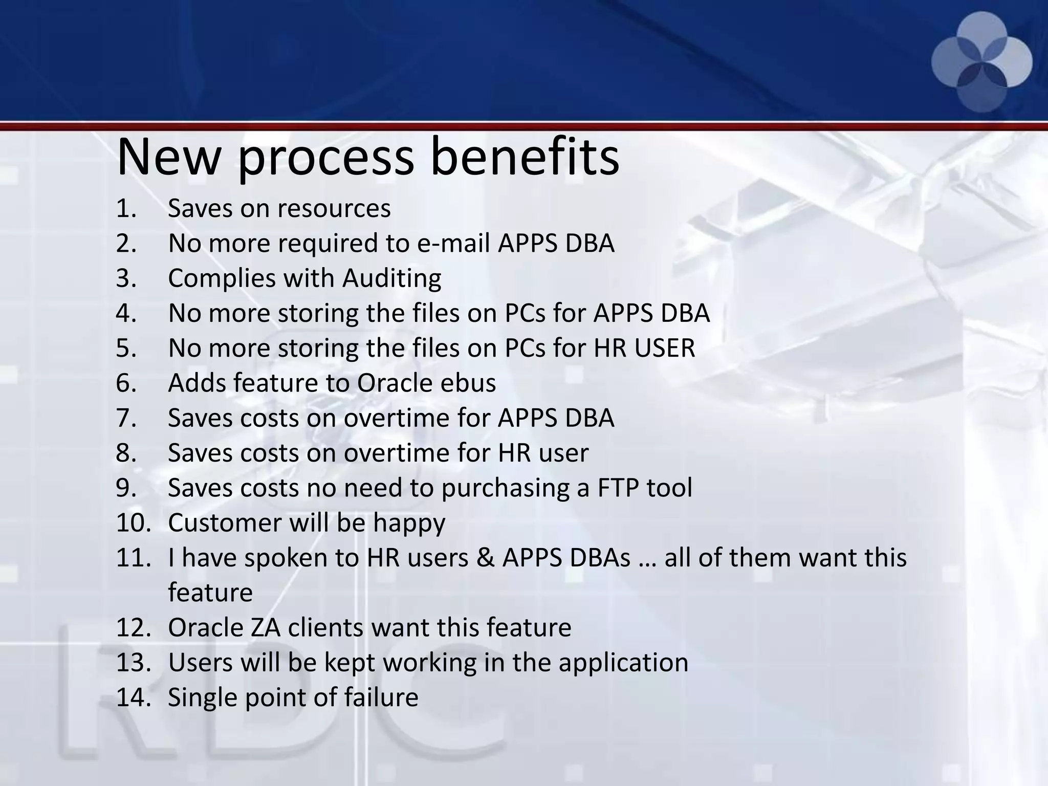 New process benefits
1. Saves on resources
2. No more required to e-mail APPS DBA
3. Complies with Auditing
4. No more storing the files on PCs for APPS DBA
5. No more storing the files on PCs for HR USER
6. Adds feature to Oracle ebus
7. Saves costs on overtime for APPS DBA
8. Saves costs on overtime for HR user
9. Saves costs no need to purchasing a FTP tool
10. Customer will be happy
11. I have spoken to HR users & APPS DBAs … all of them want this
feature
12. Oracle ZA clients want this feature
13. Users will be kept working in the application
14. Single point of failure
 