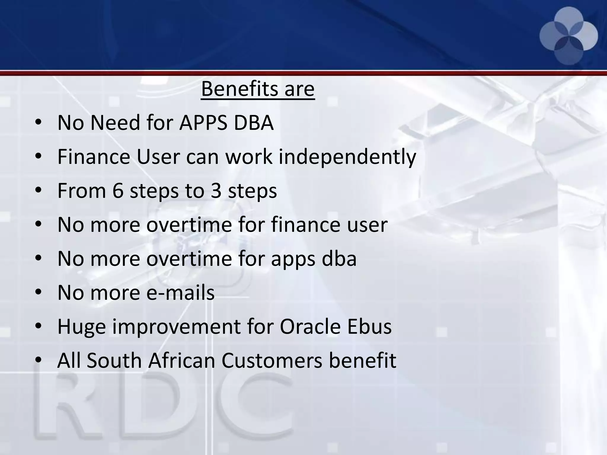 Benefits are
• No Need for APPS DBA
• Finance User can work independently
• From 6 steps to 3 steps
• No more overtime for finance user
• No more overtime for apps dba
• No more e-mails
• Huge improvement for Oracle Ebus
• All South African Customers benefit
 
